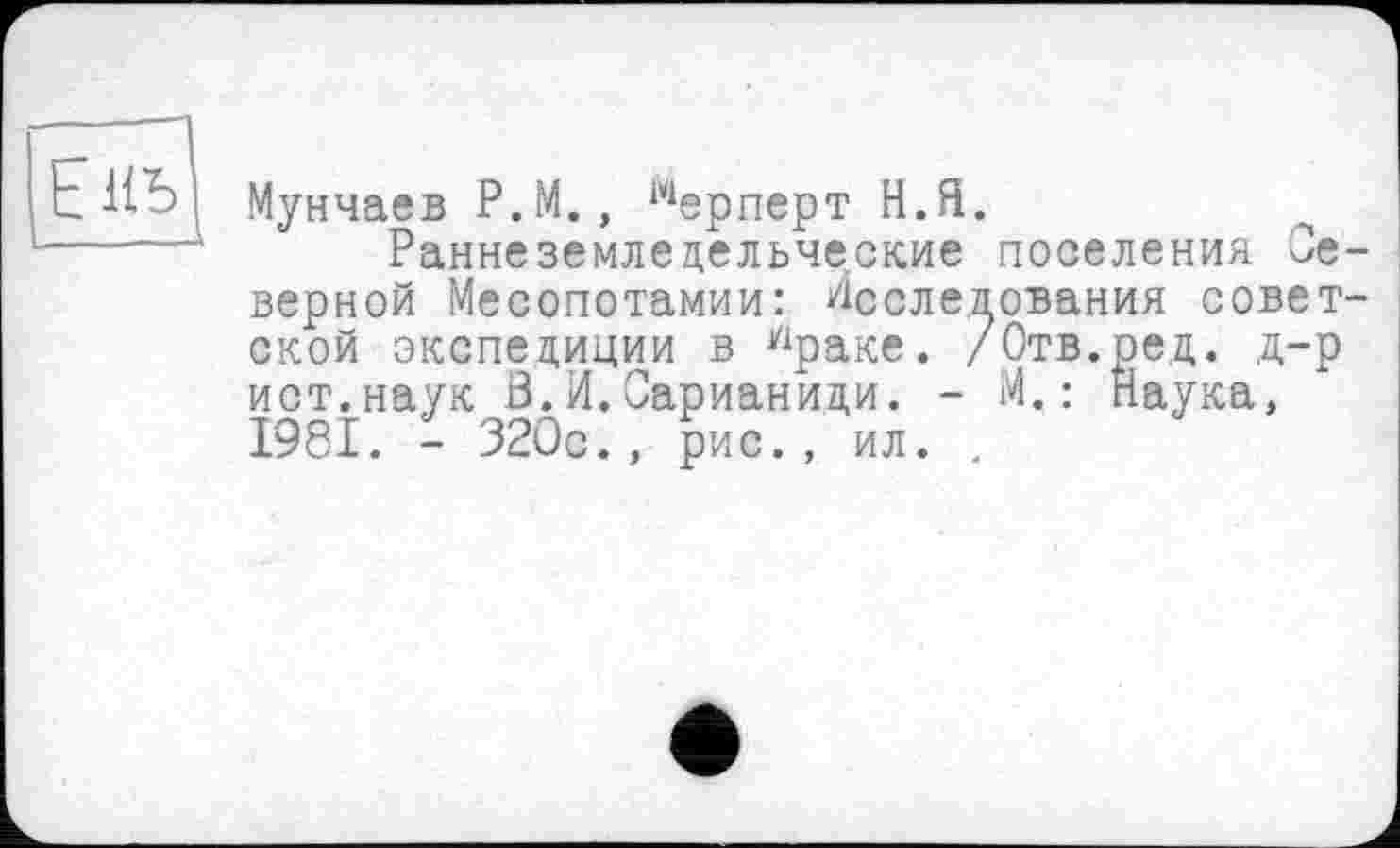 ﻿Мунчаев P.M., мерперт Н.Я.
Раннеземледельческие верной Месопотамии: Лссле.2 ской экспедиции в Уіраке. / ист.наук В.И.Сарианици. -І98І. - 320с., рис., ил. .
поселения Се-ования совет-
Отв.ред. д-р
М.: Наука,